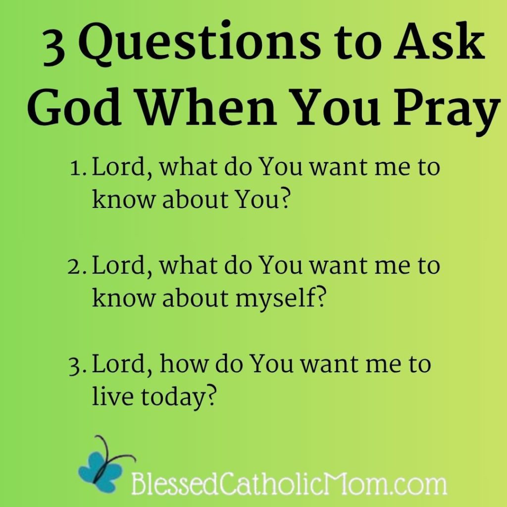 3 Questions to Ask God When You Pray 1.Lord, what do You want me to know about You?
2.Lord, what do You want me to know about myself?
3.Lord, how do You want me to live today?   Logo for Blessed Catholic Mom is at the bottom.